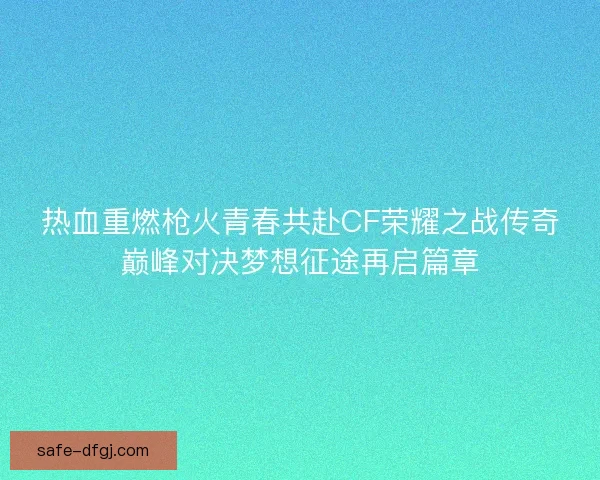 热血重燃枪火青春共赴CF荣耀之战传奇巅峰对决梦想征途再启篇章